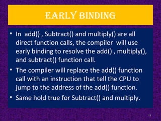 Early binding
• In add() , Subtract() and multiply() are all
direct function calls, the compiler will use
early binding to resolve the add() , multiply(),
and subtract() function call.
• The compiler will replace the add() function
call with an instruction that tell the CPU to
jump to the address of the add() function.
• Same hold true for Subtract() and multiply.
11
 