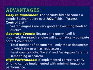 14
advantagEs: ·
Easy to Implement: The security filter becomes a
simple Boolean query over ACL fields.  "Access
Control List."
Search engines are very good at executing Boolean
queries ·
Accurate Counts: Because the query itself is
modified, the search engine will automatically compute
correct counts for:
Total number of documents - only those documents
to which the user has read access
Facet counts (note: “facets” and “navigators” are the
same thing in search)
High Performance: If implemented correctly, early
binding can be implemented with minimal impact on
performance.
 
