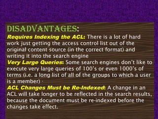 15
DisaDvantages:
Requires Indexing the ACL: There is a lot of hard
work just getting the access control list out of the
original content source (in the correct format) and
writing it into the search engine
Very Large Queries: Some search engines don’t like to
execute very large queries of 100’s or even 1000’s of
terms (i.e. a long list of all of the groups to which a user
is a member) ·
ACL Changes Must be Re-Indexed: A change in an
ACL will take longer to be reflected in the search results,
because the document must be re-indexed before the
changes take effect.
 