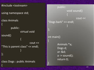 23
#include <iostream>
using namespace std;
class Animals
{
public:
virtual void
sound()
{
cout <<
"This is parent class" << endl;
}
};
class Dogs : public Animals
{
public:
void sound()
{
cout <<
"Dogs bark" << endl;
}
};
int main()
{
Animals *a;
Dogs d;
a= &d;
a -> sound();
return 0;
}
 