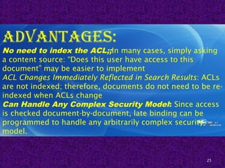 25
advantages:
No need to index the ACL;;In many cases, simply asking
a content source: “Does this user have access to this
document” may be easier to implement
ACL Changes Immediately Reflected in Search Results: ACLs
are not indexed; therefore, documents do not need to be re-
indexed when ACLs change
Can Handle Any Complex Security Model: Since access
is checked document-by-document, late binding can be
programmed to handle any arbitrarily complex security
model.
 