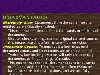 26
disadvantages:
Extremely Slow: Documents from the search results
need to be individually checked.
This can mean having to check thousands or millions of
documents
Since all checks are against the original content source,
this means search performance will be very slow
Inaccurate Counts: To improve performance, total
document counts and facet counts are often estimated
Typically, late-binding systems will only check enough
documents to fill out a page of results
This means that the total document count (thousands
or millions) and the facet counts are often estimates,
based on statistical distributions, and are not fully
 