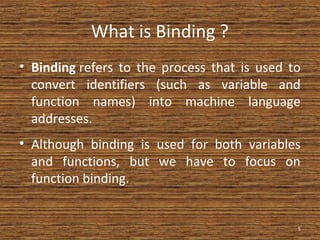 What is Binding ?
• Binding refers to the process that is used to
convert identifiers (such as variable and
function names) into machine language
addresses.
• Although binding is used for both variables
and functions, but we have to focus on
function binding.
5
 
