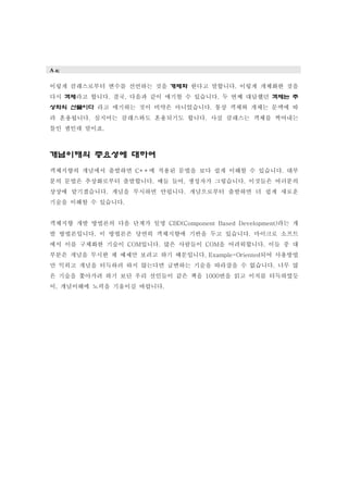 A a;
이렇게 클래스로부터 변수를 선언하는 것을 개체화 한다고 말합니다. 이렇게 개체화한 것을
다시 객체라고 합니다. 결국, 다음과 같이 얘기할 수 있습니다. 두 번째 대답했던 객체는 추
상화의 산물이다 라고 얘기하는 것이 비약은 아니었습니다. 통상 객체와 개체는 문맥에 따
라 혼용됩니다. 심지어는 클래스와도 혼용되기도 합니다. 사실 클래스는 객체를 찍어내는
틀인 셈인데 말이죠.
개념이해의 중요성에 대하여
객체지향의 개념에서 출발하면 C++에 적용된 문법을 보다 쉽게 이해할 수 있습니다. 대부
분의 문법은 추상화로부터 출발합니다. 예들 들어, 생성자가 그렇습니다. 이것들은 여러분의
상상에 맡기겠습니다. 개념을 무시하면 안됩니다. 개념으로부터 출발하면 더 쉽게 새로운
기술을 이해할 수 있습니다.
객체지향 개발 방법론의 다음 단계가 일명 CBD(Component Based Development)라는 개
발 방법론입니다. 이 방법론은 당연히 객체지향에 기반을 두고 있습니다. 마이크로 소프트
에서 이를 구체화한 기술이 COM입니다. 많은 사람들이 COM을 어려워합니다. 이들 중 대
부분은 개념을 무시한 채 예제만 보려고 하기 때문입니다. Example-Oriented되어 사용방법
만 익히고 개념을 터득하려 하지 않는다면 급변하는 기술을 따라잡을 수 없습니다. 너무 많
은 기술을 쫓아가려 하기 보단 우리 선인들이 같은 책을 1000번을 읽고 이치를 터득하였듯
이, 개념이해에 노력을 기울이길 바랍니다.
 