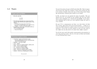 1.4 Types
Types and Variables
 We write code like:
 The high-level language has a series of primitive
(built-in) types that we use to signify what’s in the
memory
 The compiler then knows what to do with them
 E.g. An “int” is a primitive type in C, C++, Java and many
languages. It’s usually a 32-bit signed integer
 A variable is a name used in the code to refer to a
specific instance of a type
 x,y,z are variables above
 They are all of type int
int x = 512;
int y = 200;
int z = x+y;
Primitive Types in Java
 “Primitive” types are the built in ones.
 They are building blocks for more complicated types
that we will be looking at soon.
 boolean – 1 bit (true, false)
 char – 16 bits
 byte – 8 bits as a signed integer (-128 to 127)
 short – 16 as a signed integer
 int – 32 bits as a signed integer
 long – 64 bits as a signed integer
 float – 32 bits as a floating point number
 double – 64 bits as a floating point number
[See practicals]
19
You met the notion of types in FoCS and within ML. They’re impor-
tant because they allow the compiler to keep track of what the data
in its memory actually means and stop us from doing dumb things
like interpreting a ﬂoating point number as an integer.
In ML, you know you can specify the types of variables. But you
almost never do: you usually let the compiler infer the type unless
there’s some ambiguity (e.g. between int and double). In an imper-
ative language such as Java you must explicitly assign the types to
every variable.
For any C/C++ programmers out there: yes, Java looks a lot like
the C syntax. But watch out for the obvious gotcha — a char in C is
a byte (an ASCII character), whilst in Java it is two bytes (a Unicode
character). If you have an 8-bit number in Java you may want to
use a byte, but you also need to be aware that a byte is signed..!
You do lots more work with number representation and primitives in
your Java practical course. You do a lot more on ﬂoats and doubles
in your Floating Point course.
20
 
