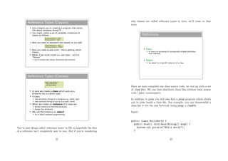 Reference Types (Classes)
 Lets imagine you’re creating a program that stores
info about someone doing CS
 You might create a set of variables (instances of
types) as follows:
 Now you need to represent two people so you add:
 Now you need to add more – this is getting rather
messy
 Better if we could create our own type – call it a
“Person”
 Let it contain two values: forename and surname
String forename = “Kay”;
String surname = “Oss”;
String forename2 = “Don”;
String surname2 = “Keigh”;
Reference Types (Classes)
 In Java we create a class which acts as a
blueprint for a custom type
 A class:
 Has attributes (things it is assigned e.g. name, age)
 Has methods (things it can do e.g. walk, think)
 When we create an instance of a class we:
 Assign memory to hold the attributes
 Assign the attributes
 We call the instance an object
 As in object-oriented programming
public class Person {
String forename;
String surname;
}
You’ve met things called ‘reference types’ in ML so hopefully the idea
of a reference isn’t completely new to you. But if you’re wondering
21
why classes are called reference types in Java, we’ll come to that
soon.
Definitions
 Class
 A class is a grouping of conceptually-related attributes
and methods
 Object
 An object is a specific instance of a class
Once we have compiled our Java source code, we end up with a set
of .class ﬁles. We can then distribute these ﬁles without their source
code (.java) counterparts.
In addition to javac you will also ﬁnd a javap program which allows
you to poke inside a class ﬁle. For example, you can disassemble a
class ﬁle to see the raw bytecode using javap -c classﬁle:
Input:
public class HelloWorld {
public static void main(String[] args) {
System.out.println("Hello World");
}
22
 