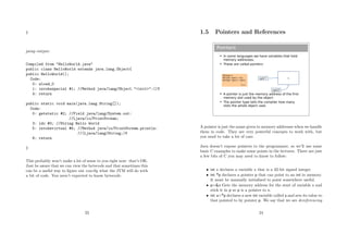 }
javap output:
Compiled from "HelloWorld.java"
public class HelloWorld extends java.lang.Object{
public HelloWorld();
Code:
0: aload_0
1: invokespecial #1; //Method java/lang/Object."<init>":()V
4: return
public static void main(java.lang.String[]);
Code:
0: getstatic #2; //Field java/lang/System.out:
//Ljava/io/PrintStream;
3: ldc #3; //String Hello World
5: invokevirtual #4; //Method java/io/PrintStream.println:
//(Ljava/lang/String;)V
8: return
}
This probably won’t make a lot of sense to you right now: that’s OK.
Just be aware that we can view the bytecode and that sometimes this
can be a useful way to ﬁgure out exactly what the JVM will do with
a bit of code. You aren’t expected to know bytecode.
23
1.5 Pointers and References
Pointers
 In some languages we have variables that hold
memory addresses.
 These are called pointers
 A pointer is just the memory address of the first
memory slot used by the object
 The pointer type tells the compiler how many
slots the whole object uses
xptr2
xxptr1
MyType x;
MyType *xptr1 = &x;
MyType *xptr2 = xptr1;
C++
A pointer is just the name given to memory addresses when we handle
them in code. They are very powerful concepts to work with, but
you need to take a lot of care.
Java doesn’t expose pointers to the programmer, so we’ll use some
basic C examples to make some points in the lectures. There are just
a few bits of C you may need to know to follow:
• int x declares a variable x that is a 32-bit signed integer
• int *p declares a pointer p that can point to an int in memory.
It must be manually initialised to point somewhere useful.
• p=&x Gets the memory address for the start of variable x and
stick it in p so p is a pointer to x.
• int a=*p declares a new int variable called a and sets its value to
that pointed to by pointer p. We say that we are dereferencing
24
 