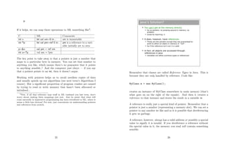 p.
If it helps, we can map these operations to ML something like2
:
C ML Comments
int x let val xm=0 in... xm is immutable
int *p let val pm=ref 0 in... pm is a reference to a vari-
able initially set to zero
p=&x val pm = ref xm
int a=*p val am = !pm
The key point to take away is that a pointer is just a number that
maps to a particular byte in memory. You can set that number to
anything you like, which means there’s no guarantee that it points
to anything sensible..! And the computer just obeys — if you say
that a pointer points to an int, then it doesn’t argue.
Working with pointers helps us to avoid needless copies of data
and usually speeds up our algorithms (see next term’s Algorithms I
course). But a signiﬁcant proportion of program crashes are caused
by trying to read or write memory that hasn’t been allocated or
initialised...
2Now, if all that reference type stuﬀ in ML confused you last term, don’t
worry about making these mappings just now. Just be aware that what will
come naturally in imperative programming has been retroﬁtted to ML, where it
seems a little less obvious! For now, just concentrate on understanding pointers
and references from scratch.
25
Java’s Solution?
 You can’t get at the memory directly.
 So no pointers, no jumping around in memory, no
problem.
 Great for teaching. 
 It does, however, have references
 These are like pointers except they are guaranteed to
point to either an object in memory or “null”.
 So if the reference isn’t null, it is valid
 In fact, all objects are accessed through
references in Java
 Variables are either primitive types or references!
Remember that classes are called Reference Types in Java. This is
because they are only handled by reference. Code like:
MyClass m = new MyClass();
creates an instance of MyClass somewhere in main memory (that’s
what goes on on the right of the equals). And then it creates a
reference to that instance and stores the result in a variable m.
A reference is really just a special kind of pointer. Remember that a
pointer is just a number (representing a memory slot). We can set a
pointer to any number we like and so it is possible that dereferencing
it gets us garbage.
A reference, however, always has a valid address or possibly a special
value to signify it is invalid. If you dereference a reference without
the special value in it, the memory you read will contain something
sensible.
26
 