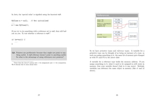 In Java, the ‘special value’ is signiﬁed using the keyword null:
MyClass m = null; // Not initialised
...
m = new MyClass();
If you try to do something with a reference set to null, Java will bail
out on you. To test whether a reference is null:3
if (m==null) {
...
}
Q4. Pointers are problematic because they might not point to any-
thing useful. A null reference doesn’t point to anything useful.
So what is the advantage of using references over pointers?
3Note that the Java/C syntax uses = for assignment and == for comparison.
We’ll discuss this in more detail later.
27
References
P1 (50)
P2 (50)
Person object
(name=“Bob”)
r2
r1
P1 (50)
P2 (73)
Person object
(name=“Steve”)
r2
r1
int p1 = 50;
int p2 = p1;
Person r1 = new Person();
r1.name=“Bob”;
Person r2 = p;
p2 = 73;
r2.name=“Steve”;
So we have primitive types and reference types. A variable for a
primitive type can be thought of as being an instance of a type, so
each you assign something to it, the same bit of memory gets changed
as with P1 and P2 in the above slide.
A variable for a reference type holds the memory address. If you
assign something to it, what it used to be assigned to still exists in
memory (but your variable doesn’t link to it any more). Multiple
variables can reference the same object in memory (like r1 and r2
above).
28
 