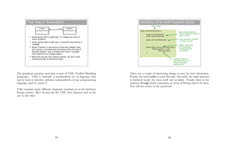 The “has-a” Association
College Student1 0...*
 Arrow going left to right says “a College has zero or
more students”
 Arrow going right to left says “a Student has exactly 1
College”
 What it means in real terms is that the College class
will contain a variable that somehow links to a set of
Student objects, and a Student will have a variable
that references a College object.
 Note that we are only linking classes: we don't start
drawing arrows to primitive types.
The graphical notation used here is part of UML (Uniﬁed Modeling
Language). UML is basically a standardised set of diagrams that
can be used to describe software independently of any programming
language used to create it.
UML contains many diﬀerent diagrams (touched on in the Software
Design course). Here we just use the UML class diagram such as the
one in the slide.
35
Anatomy of an OOP Program (Java)
public class MyFancyClass {
public int someNumber;
public String someText;
public void someMethod() {
}
public static void main(String[] args) {
MyFancyClass c = new
MyFancyClass();
}
}
Class name
Class state (properties
that an object has such as
colour or size)
Class behaviour (actions
an object can do)
'Magic' start point
for the program
(named main by
convention)
Create an object of
type MyFancyClass in
memory and get a
reference to it
There are a couple of interesting things to note for later discussion.
Firstly, the word public is used liberally. Secondly, the main function
is declared inside the class itself and as static. Finally there is the
notation String[] which represents an array of String objects in Java.
You will see arrays in the practicals.
36
 