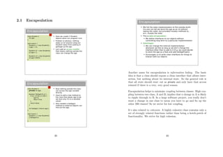 2.1 Encapsulation
Encapsulation
 Here we create 3 Student
objects when our program runs
 Problem is obvious: nothing
stops us (or anyone using our
Student class) from putting in
garbage as the age
 Let's add an access modifier
that means nothing outside the
class can change the age
class Student {
int age;
}
void main() {
Student s = new Student();
s.age = 21;
Student s2 = new Student();
s2.age=-1;
Student s3 = new Student();
s3.age=10055;
}
Encapsulation
 Now nothing outside the class
can access the age variable
directly
 Have to add a new method to
the class that allows age to be
set (but only if it is a sensible
value)
 Also needed a GetAge()
method so external objects can
find out the age.
class Student {
private int age;
boolean SetAge(int a) {
if (a>=0 && a<130) {
age=a;
return true;
}
return false;
}
int GetAge() {return age;}
}
void main() {
Student s = new Student();
s.SetAge(21);
}
39
Encapsulation
 We hid the state implementation to the outside world
(no one can tell we store the age as an int without
seeing the code), but provided mutator methods to...
errr, mutate the state
 This is data encapsulation
 We define interfaces to our objects without
committing long term to a particular implementation
 Advantages
 We can change the internal implementation
whenever we like so long as we don't change the
interface other than to add to it (E.g. we could decide
to store the age as a float and add GetAgeFloat())
 Encourages us to write clean interfaces for things to
interact with our objects
Another name for encapsulation is information hiding. The basic
idea is that a class should expose a clean interface that allows inter-
action, but nothing about its internal state. So the general rule is
that all state should start out as private and only have that access
relaxed if there is a very, very good reason.
Encapsulation helps to minimise coupling between classes. High cou-
pling between two class, A and B, implies that a change in A is likely
to ripple through to B. In a large software project, you really don’t
want a change in one class to mean you have to go and ﬁx up the
other 200 classes! So we strive for low coupling.
It’s also related to cohesion. A highly cohesive class contains only a
set of strongly related functions rather than being a hotch-potch of
functionality. We strive for high cohesion.
40
 