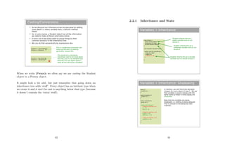 Casting/Conversions
 As we descend our inheritance tree we specialise by adding
more detail ( a salary variable here, a dance() method
there)
 So, in some sense, a Student object has all the information
we need to make a Person (and some extra).
 It turns out to be quite useful to group things by their
common ancestry in the inheritance tree
 We can do that semantically by expressions like:
Student s = new Student();
Person p = (Person)s;
Person p = new Person();
Student s = (Student)p;
This is a widening conversion (we
move up the tree, increasing
generality: always OK)
This would be a narrowing
conversion (we try to move down
the tree, but it's not allowed here
because the real object doesn't
have all the info to be a Student)x
When we write (Person)s we often say we are casting the Student
object to a Person object.
It might look a bit odd, but just remember that going down an
inheritance tree adds ‘stuﬀ’. Every object has an intrinsic type when
we create it and it can’t be cast to anything below that type (because
it doesn’t contain the ‘extra’ stuﬀ).
43
2.2.1 Inheritance and State
Variables + Inheritance
class Person {
public String mName;
protected int mAge;
private double mHeight;
}
class Student extends Person {
public void do_something() {
mName=”Bob”;
mAge=70;
mHeight=1.70;
}
}
Student inherits this as a
public variable and so can
access it
Student inherits this as a
protected variable and so can
access it
Student inherits this as a private
variable and so cannot access it
Variables + Inheritance: Shadowing
class A {
public int x;
}
class B extends A {
public int x;
}
class C extends B {
public int x;
public void action() {
// Ways to set the x in C
x = 10;
this.x = 10;
// Ways to set the x in B
super.x = 10;
((B)this).x = 10;
// Ways to set the x in A
((A)this.x = 10;
}
}
In memory, you will find three allocated
integers for every object of type C. We say
that variables in parent classes with the
same name as those in child classes are
shadowed.
Note that the variables are being
shadowed: i.e. nothing is being replaced.
This is contrast to the behaviour with
methods...
44
 