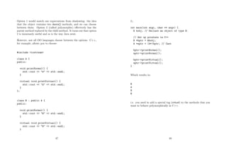 Option 1 would match our expectations from shadowing: the idea
that the object contains two dance() methods, and we can choose
between them. Option 2 (called polymorphic) eﬀectively has the
parent method replaced by the child method. It turns out that option
2 is immensely useful and so is the way Java went.
However, not all OO languages choose between the options. C++,
for example, allows you to choose:
#include <iostream>
class A {
public:
void printNormal() {
std::cout << "A" << std::endl;
}
virtual void printVirtual() {
std::cout << "A" << std::endl;
}
};
class B : public A {
public:
void printNormal() {
std::cout << "B" << std::endl;
}
virtual void printVirtual() {
std::cout << "B" << std::endl;
}
47
};
int main(int argc, char ** argv) {
B bobj; // Declare an object of type B.
// Set up pointers in C++
B *bptr = &bobj;
A *aptr = (A*)bptr; // Cast
bptr->printNormal();
aptr->printNormal();
bptr->printVirtual();
aptr->printVirtual();
}
Which results in:
B
A
B
B
i.e. you need to add a special tag (virtual) to the methods that you
want to behave polymorphically in C++.
48
 