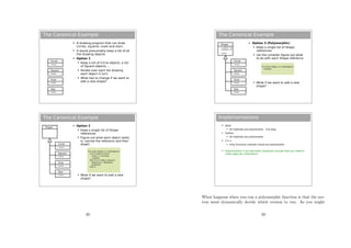 The Canonical Example
 A drawing program that can draw
circles, squares, ovals and stars
 It would presumably keep a list of all
the drawing objects
 Option 1
 Keep a list of Circle objects, a list
of Square objects,...
 Iterate over each list drawing
each object in turn
 What has to change if we want to
add a new shape?
Circle
+ draw()
Square
Oval
Star
+ draw()
+ draw()
+ draw()
The Canonical Example
 Option 2
 Keep a single list of Shape
references
 Figure out what each object really
is, narrow the reference and then
draw()
 What if we want to add a new
shape?
Shape
Circle
+ draw()
Square
Oval
Star
+ draw()
+ draw()
+ draw()
For every Shape s in myShapeList
If (s is really a Circle)
Circle c = (Circle)s;
c.draw();
Else if (s is really a Square)
Square sq = (Square)s;
sq.draw();
Else if...
49
The Canonical Example
 Option 3 (Polymorphic)
 Keep a single list of Shape
references
 Let the compiler figure out what
to do with each Shape reference
 What if we want to add a new
shape?
Shape
- x_position: int
- y_position: int
+ draw()
Circle
+ draw()
Square
Oval
Star
+ draw()
+ draw()
+ draw()
For every Shape s in myShapeList
s.draw();
Implementations
 Java
 All methods are polymorphic. Full stop.
 Python
 All methods are polymorphic.
 C++
 Only functions marked virtual are polymorphic
 Polymorphism is an extremely important concept that you need to
make sure you understand...
What happens when you run a polymorphic function is that the sys-
tem must dynamically decide which version to run. As you might
50
 