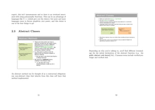 expect, this isn’t instantaneous and so there is an overhead associ-
ated with using polymorphic functions. This can be an advantage of
languages like C++ (which give you the choice), but more and more
languages seem to favour simplicity over power, and this choice is
one of the ﬁrst things to go!
2.3 Abstract Classes
Abstract Methods
 There are times when we have a
definite concept but we expect every
specialism of it to have a different
implementation (like the draw()
method in the Shape example). We
want to enforce that idea without
providing a default method
 E.g. We want to enforce that all
objects that are Persons support a
dance() method
 But we don't now think that there's
a default dance()
 We specify an abstract dance
method in the Person class
 i.e. we don't fill in any
implementation (code) at all in
Person.
class Person {
public void dance();
}
class Student extends Person {
public void dance() {
body_pop();
}
}
class Lecturer extends Person {
public void dance() {
jiggle_a_bit();
}
}
An abstract method can be thought of as a contractual obligation:
any non-abstract class that inherits from this class will have that
method implemented.
51
Abstract Classes
 Before we could write Person p = new Person()
 But now p.dance() is undefined
 Therefore we have implicitly made the class abstract ie. It cannot be
directly instantiated to an object
 Languages require some way to tell them that the class is meant to be
abstract and it wasn't a mistake:
 Note that an abstract class can contain state variables that get inherited as
normal
 Note also that, in Java, we can declare a class as abstract despite not
specifying an abstract method in it!!
public abstract class Person {
public abstract void dance();
}
class Person {
public:
virtual void dance()=0;
}
Java C++
Depending on who you’re talking to, you’ll ﬁnd diﬀerent terminol-
ogy for the initial declaration of the abstract function (e.g. the
public abstract void dance() bit). Common terms include method pro-
totype and method stub.
52
 