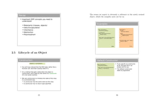 Recap
 Important OOP concepts you need to
understand:
 Modularity (classes, objects)
 Data Encapsulation
 Inheritance
 Abstraction
 Polymorphism
2.5 Lifecycle of an Object
Constructors
 You will have noticed that the RHS looks rather like a
function call, and that's exactly what it is.
 It's a method that gets called when the object is
constructed, and it goes by the name of a constructor
(it's not rocket science).
 We use constructors to initialise the state of the class
in a convenient way.
 A constructor has the same name as the class
 A constructor has no return type specified
MyObject m = new MyObject();
55
The return we expect is obviously a reference to the newly created
object, which the compiler sorts out for us.
Examples
public class Person {
private String mName;
// Constructor
public Person(String name) {
mName=name;
}
public static void main(String[] args) {
Person p = new Person(“Bob”);
}
}
class Person {
private:
std::string mName;
public:
Person(std::string &name) {
mName=name;
}
};
int main(int argc, char ** argv) {
Person p (“Bob”);
}
Java C++
Default Constructor
public class Person {
private String mName;
public static void main(String[] args) {
Person p = new Person();
}
}
 If you specify no constructor
at all, the Java fills in an
empty one for you
 The default constructor
takes no arguments
56
 