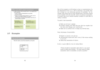 Why use other static functions?
 A static function is like a function in ML – it can depend only
on its arguments
 Easier to debug (not dependent on any state)
 Self documenting
 Allows us to group related methods in a Class, but not
require us to create an object to run them
 The compiler can produce more efficient code since no
specific object is involved
public class Math {
public float sqrt(float x) {…}
public double sin(float x) {…}
public double cos(float x) {…}
}
…
Math mathobject = new Math();
mathobject.sqrt(9.0);
...
public class Math {
public static float sqrt(float x) {…}
public static float sin(float x) {…}
public static float cos(float x) {…}
}
…
Math.sqrt(9.0);
...
vs
2.7 Examples
Vector2D Example
 We will create a class that represents a 2D vector
Vector2D
- mX: float
- mY : float
+ Vector2D(x:float, y:float)
+ GetX() : float
+ GetY() : float
+ Add(Vector2D v) : void
63
One of the examples we will develop in class is a representation of a
two dimensional vector (x, y). This is obviously a very simple class,
but it brings us to an interesting question of mutability. An im-
mutable class cannot have its state changed after it has been created
(you’re familiar with this from ML, where everything is immutable).
A mutable class can be altered somehow (usually as a side eﬀect of
calling a method).
To make a class immutable:
• Make sure all state is private.
• Consider making state ﬁnal (this just tells the compiler that
the value never changes once constructed).
• Make sure no method tries to change any internal state.
Some advantages of immutability:
• Simpler to contruct, test and use
• Automatically thread safe (don’t worry if this means nothing
to you yet).
• Allows lazy instatiation of objects.
In fact, to quote Eﬀective Java by Joshua Bloch:
“Classes should be immutable unless there’s a very good
reason to make them mutable... If a class cannot be made
immutable, limit its mutability as much as possible.”
64
 