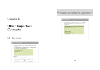 Chapter 3
Other Important
Concepts
3.1 Exceptions
Error Handling
 You do a lot on this in your practicals, so we'll just touch
on it here
 The traditional way of handling errors is to return a value
that indicates success/failure/error
 Problems:
 Could ignore the return value
 Have to keep checking what the 'codes' are for
success, etc.
 The result can't be returned in the usual way
public int divide(double a, double b) {
if (b==0) return -1; // error
double result = a/b;
return 0; // success
}
…
if ( divide(x,y)<0) System.out.println(“Failure!!”);
67
Q14. How would you rewrite divide so that it still returns an error
code but also gives us the result of the division (in Java)?
Exceptions
 An exception is an object that can be thrown up by a
method when an error occurs and caught by the
calling code
public double divide(double a, double b) throws DivideByZeroException {
if (b==0) throw DivideByZeroException();
else return a/b
}
…
try {
double z = divide(x,y);
}
catch(DivideByZeroException d) {
// Handle error here
}
68
 