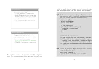 Java Cloning
 So do you want shallow or deep?
 The default implementation of clone() performs a
shallow copy
 But Java developers were worried that this might not be
appropriate: they decided they wanted to know for sure
that we'd thought about whether this was appropriate
 Java has a Cloneable interface
 If you call clone on anything that doesn't extend this
interface, it fails
Marker Interfaces
 If you go and look at what's in the Cloneable interface,
you'll find it's empty!! What's going on?
 Well, the clone() method is already inherited from Object
so it doesn't need to specify it
 This is an example of a Marker Interface
 A marker interface is an empty interface that is used to
label classes
 This approach is found occasionally in the Java libraries
You might also see these marker interfaces referred to as tag inter-
faces. They are simply a way to label or tag a class. They can be very
73
useful, but equally they can be a pain (you can’t dynamically tag a
class, nor can you prevent a tag being inherited by all subclasses).
Q15. An alternative strategy to clone()-ing an object is to provide a
copy constructor. This is a constructor that takes the enclosing
class as an argument and copies everything manually:
public class MyClass {
private String mName;
private int[] mData;
// Copy constructor
public MyClass(MyClass toCopy) {
this.mName = toCopy.mName;
// TODO
}
...
}
(a) Complete the copy constructor.
(b) Make MyClass clone()-able (you should do a deep copy).
(c) * Why might the Java designers have disliked copy con-
structors? [Hint: What happens if you want to copy an
object that is being referenced using its parent type?].
(d) * Under what circumstances is a copy constructor a good
solution?
Q16. Consider the class below. What diﬃculty is there in providing
a deep clone() method for it?
public class CloneTest {
private final int[] mData = new int[100];
}
74
 
