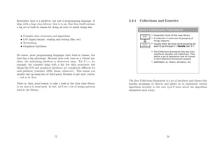 Remember Java is a platform, not just a programming language. It
ships with a huge class library: that is to say that Java itself contains
a big set of built-in classes for doing all sorts of useful things like:
• Complex data structures and algorithms
• I/O (input/output: reading and writing ﬁles, etc)
• Networking
• Graphical interfaces
Of course, most programming languages have built-in classes, but
Java has a big advantage. Because Java code runs on a virtual ma-
chine, the underlying platform is abstracted away. For C++, for
example, the compiler ships with a fair few data structures, but
things like I/O and graphical interfaces are completely diﬀerent for
each platform (windows, OSX, Linux, whatever). This means you
usually end up using lots of third-party libraries to get such ‘extras’
— not so in Java.
There is, then, good reason to take a look at the Java class library
to see how it is structured. In fact, we’ll see a lot of design patterns
used in the library...
77
3.4.1 Collections and Generics
Java's Collections Framework
<<interface>>
Collection
<<interface>>
Collection
<<interface>>
Collection
<<interface>>
Iterable
 Important chunk of the class library
 A collection is some sort of grouping of
things (objects)
 Usually when we have some grouping we
want to go through it (“iterate over it”)
 The Collections framework has two main
interfaces: Iterable and Collections. They
define a set of operations that all classes
in the Collections framework support
 add(Object o), clear(), isEmpty(), etc.
The Java Collections framework is a set of interfaces and classes that
handles groupings of objects and allows us to implement various
algorithms invisibly to the user (you’ll learn about the algorithms
themselves next term).
78
 