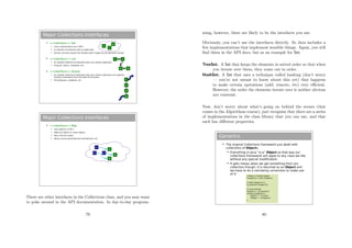 Major Collections Interfaces
 <<interface>> Set
 Like a mathematical set in DM 1
 A collection of elements with no duplicates
 Various concrete classes like TreeSet (which keeps the set elements sorted)
 <<interface>> List
 An ordered collection of elements that may contain duplicates
 ArrayList, Vector, LinkedList, etc.
 <<interface>> Queue
 An ordered collection of elements that may contain duplicates and supports
removal of elements from the head of the queue
 PriorityQueue, LinkedLIst, etc.
A
B
C
A
B
C
B
A
B
C
B
Major Collections Interfaces
 <<interface>> Map
 Like relations in DM 1
 Maps key objects to value objects
 Keys must be unique
 Values can be duplicated and (sometimes) null.
K1
A
B
B
K3 K2
There are other interfaces in the Collections class, and you may want
to poke around in the API documentation. In day-to-day program-
79
ming, however, these are likely to be the interfaces you use.
Obviously, you can’t use the interfaces directly. So Java includes a
few implementations that implement sensible things. Again, you will
ﬁnd them in the API docs, but as an example for Set:
TreeSet. A Set that keeps the elements in sorted order so that when
you iterate over them, they come out in order.
HashSet. A Set that uses a technique called hashing (don’t worry
— you’re not meant to know about this yet) that happens
to make certain operations (add, remove, etc) very eﬃcient.
However, the order the elements iterate over is neither obvious
nor constant.
Now, don’t worry about what’s going on behind the scenes (that
comes in the Algorithms course), just recognise that there are a series
of implementations in the class library that you can use, and that
each has diﬀerent properties.
Generics
 The original Collections framework just dealt with
collections of Objects
 Everything in Java “is-a” Object so that way our
collections framework will apply to any class we like
without any special modification.
 It gets messy when we get something from our
collection though: it is returned as an Object and
we have to do a narrowing conversion to make use
of it:
// Make a TreeSet object
TreeSet ts = new TreeSet();
// Add integers to it
ts.add(new Integer(3));
// Loop through
iterator it = ts.iterator();
while(it.hasNext()) {
Object o = it.next();
Integer i = (Integer)o;
}
80
 