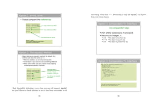 Option 1: a==b, a!=b
 These compare the references
Person p1 = new Person(“Bob”);
Person p2 = new Person(“Bob”);
(p1==p2);
(p1!=p2);
p1==p1;
False (references differ)
True (references differ)
True (references the same)
String s = “Hello”;
if (s==”Hello”) System.out.println(“Hello”);
else System.out.println(“Nope”);
Option 2: The equals() Method
 Object defines an equals() method. By default, this
method just does the same as ==.
 Returns boolean, so can only test equality
 Override it if you want it to do something different
 Most (all?) of the core Java classes have properly
implemented equals() methods
Person p1 = new Person(“Bob”);
Person p2 = new Person(“Bob”);
(p1==p2);
String s1 = “Bob”;
String s2 = “Bob”;
(s1==s2);
False (we haven't
overridden the equals()
method so it just
compares references
True (String has equals()
overridden)
I ﬁnd this mildly irritating: every class you use will support equals()
but you’ll have to check whether or not it has been overridden to do
85
something other than ==. Personally, I only use equals() on objects
from core Java classes.
Option 3: Comparable<T> Interface
int compareTo(T obj);
 Part of the Collections Framework
 Returns an integer, r:
 r<0 This object is less than obj
 r==0 This object is equal to obj
 r>0 This object is greater than obj
Option 3: Comparable<T> Interface
public class Point implements Comparable<Point> {
private final int mX;
private final int mY;
public Point (int, int y) { mX=x; mY=y; }
// sort by y, then x
public int compareTo(Point p) {
if ( mY>p.mY) return 1;
else if (mY<p.mY) return -1;
else {
if (mX>p.mX) return 1;
else if (mX<p.mX) return -1;
else return 0.
}
}
}
// This will be sorted automatically by y, then x
Set<Point> list = new TreeSet<Point>();
86
 