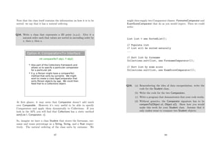 Note that the class itself contains the information on how it is to be
sorted: we say that it has a natural ordering.
Q18. Write a class that represents a 3D point (x,y,z). Give it a
natural order such that values are sorted in ascending order by
z, then y, then x.
Option 4: Comparator<T> interface
int compareTo(T obj1, T obj2)
 Also part of the Collections framework and
allows us to specify a particular comparator
for a particular job
 E.g. a Person might have a compareTo()
method that sorts by surname. We might
wish to create a class AgeComparator that
sorts Person objects by age. We could then
feed that to a Collections object.
At ﬁrst glance, it may seem that Comparator doesn’t add much
over Comparable. However it’s very useful to be able to specify
Comparators and apply them dynamically to Collections. If you
look in the API, you will ﬁnd that Collections has a static method
sort(List l, Comparator, c).
So, imagine we have a class Student that stores the forename, sur-
name and exam percentage as a String, String, and a ﬂoat respec-
tively. The natural ordering of the class sorts by surname. We
87
might then supply two Comparator classes: ForenameComparator and
ExamScoreComparator that do as you would expect. Then we could
write:
List list = new SortedList();
// Populate list
// List will be sorted naturally
...
// Sort list by forename
Collections.sort(list, new ForenameComparator());
// Sort list by exam score
Collections.sort(list, new ExamScoreComparator());
Q19. (a) Remembering the idea of data encapsulation, write the
code for the Student class.
(b) Write the code for the two Comparators.
(c) Write a program that demonstrates that your code works.
(d) Without generics, the Comparator signature has to be
compareTo(Object o1, Object o2). Show how you would
make this work for your Student class. Assume that it
only makes sense to compare two Student objects.
88
 