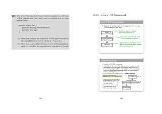Q20. The user of the class Car below wishes to maintain a collection
of Car objects such that they can be iterated over in some
speciﬁc order.
public class Car {
private String manufacturer;
private int age;
}
(a) Show how to keep the collection sorted alphabetically by
the manufacturer without writing a Comparator.
(b) Show how to keep the collection sorted by {manufacturer,
age}. i.e. sort ﬁrst by manufacturer, and sub-sort by age.
89
3.4.3 Java’s I/O Framework
Java's I/O framework
 Support for system input and output (from/to sources
such as network, files, etc).
<<interface>>
Collection
Reader
Abstract class for reading
data from some source
<<interface>>
Collection
InputStreamReader
<<interface>>
Collection
FileReader
Concrete Instance that works
on an InputStream object
Specialisation that allows us to
specify a filename, then creates
and InputStream for it
Speeding it up
 In general file I/O is sloowwww
 One trick we can use is that whenever we're asked to read
some data in (say one byte) we actually read lots more in
(say a kilobyte) and buffer it somewhere on the assumption
that it will be wanted eventually and it will just be there in
memory, waiting for us. :-)
 Java supports this in the form of a BufferedReader
FileReader f = new FileReader();
BufferedReader br = new BufferedReader(f);
Reader
InputStreamReader BufferedReader
BufferedReader
 Whenever we call read() on a
BufferedReader it looks in its
buffer to see whether it has
the data already
 If not it passes the request
onto the Reader object
 We'll come back to this...
90
 