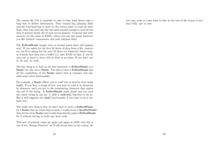 The reason ﬁle I/O is typically so slow is that hard drives take a
long time to deliver information. They contain big, spinning disks
and the read head has to move to the correct place to read the data
from, then wait until the disc has spun around enough to read all the
data it wanted (think old 12 inch record players). Contrast this with
memory (in the sense of RAM), where you can just jump wherever
you like without consequence and with minimal delay.
The BuﬀeredReader simply tries to second guess what will happen
next. If you asked for the ﬁrst 50 bytes of data from a ﬁle, chances
are you’ll be asking for the next 50 bytes (or whatever) before long,
so it loads that data into a buﬀer (i.e. into RAM) so that if you do
turn out to want it, there will be little or no delay. If you don’t use
it: oh well, we tried.
The key thing is to look at the tree structure: a BuﬀeredReader is-a
Reader but also has-a Reader. The idea is that a BuﬀeredReader has
all the capabilities of the Reader object that it contains, but also
adds some extra functionality.
For example, a Reader allows you to read text in byte-by-byte using
read(). If you have a string of text, you have to read it in character
by character until you get to the terminating character that marks
the end of the string. A BuﬀeredReader reads ahead and can read
the entire string in one go: it adds a readLine() function to do so.
But it still supports the read() functionality if you want to do it the
hard way.
The really nice thing is that we don’t have to write a BuﬀeredReader
for a Reader that we create from scratch. I could create a SerialPortReader
that derives from Reader and I could immediately make a BuﬀeredReader
for it without having to write any more code.
This sort of solution crops up again and again in OOP, and this is
one of the “Design Patterns” we’ll talk about later in the course. So
91
you may want to come back to this at the end of the course if you
don’t fully ‘get’ it now.
92
 