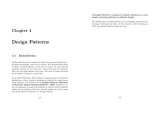 Chapter 4
Design Patterns
4.1 Introduction
Coding anything more complicated than a toy program usually bene-
ﬁts from forethought. After you’ve coded a few medium-sized pieces
of object-oriented software, you’ll start to notice the same general
problems coming up over and over. And you’ll start to automati-
cally use the same solution each time. We need to make sure that
set of default solutions is a good one!
In his 1991 PhD thesis, Erich Gamma compared this to the ﬁeld of
architecture, where recurrent problems are tackled by using known
good solutions. The follow-on book (Design Patterns: Elements
of Reusable Object-Oriented Software, 1994) identiﬁed a se-
ries of commonly encountered problems in object-oriented software
design and 23 solutions that were deemed elegant or good in some
way. Each solution is known as a Design Pattern:
93
A Design Pattern is a general reusable solution to a com-
monly occurring problem in software design.
The modern list of design patterns is ever-expanding and there is no
shortage of literature on them. In this course we will be looking at
a few key patterns and how they are used.
94
 