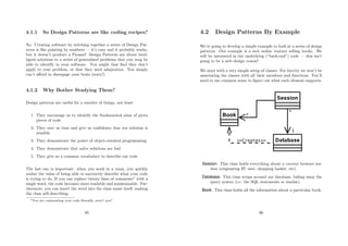 4.1.1 So Design Patterns are like coding recipes?
No. Creating software by stitching together a series of Design Pat-
terns is like painting by numbers — it’s easy and it probably works,
but it doesn’t produce a Picasso! Design Patterns are about intel-
ligent solutions to a series of generalised problems that you may be
able to identify in your software. You might that ﬁnd they don’t
apply to your problem, or that they need adaptation. You simply
can’t aﬀord to disengage your brain (sorry!)
4.1.2 Why Bother Studying Them?
Design patterns are useful for a number of things, not least:
1. They encourage us to identify the fundamental aims of given
pieces of code
2. They save us time and give us conﬁdence that our solution is
sensible
3. They demonstrate the power of object-oriented programming
4. They demonstrate that na¨ıve solutions are bad
5. They give us a common vocabulary to describe our code
The last one is important: when you work in a team, you quickly
realise the value of being able to succinctly describe what your code
is trying to do. If you can replace twenty lines of comments1
with a
single word, the code becomes more readable and maintainable. Fur-
thermore, you can insert the word into the class name itself, making
the class self-describing.
1You are commenting your code liberally, aren’t you?
95
4.2 Design Patterns By Example
We’re going to develop a simple example to look at a series of design
patterns. Our example is a new online venture selling books. We
will be interested in the underlying (“back-end”) code — this isn’t
going to be a web design course!
We start with a very simple setup of classes. For brevity we won’t be
annotating the classes with all their members and functions. You’ll
need to use common sense to ﬁgure out what each element supports.
Session. This class holds everything about a current browser ses-
sion (originating IP, user, shopping basket, etc).
Database. This class wraps around our database, hiding away the
query syntax (i.e. the SQL statements or similar).
Book. This class holds all the information about a particular book.
96
 