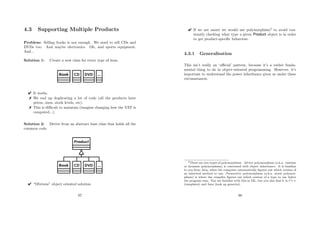 4.3 Supporting Multiple Products
Problem: Selling books is not enough. We need to sell CDs and
DVDs too. And maybe electronics. Oh, and sports equipment.
And...
Solution 1: Create a new class for every type of item.
 It works.
 We end up duplicating a lot of code (all the products have
prices, sizes, stock levels, etc).
 This is diﬃcult to maintain (imagine changing how the VAT is
computed...).
Solution 2: Derive from an abstract base class that holds all the
common code.
 “Obvious” object oriented solution
97
 If we are smart we would use polymorphism2
to avoid con-
stantly checking what type a given Product object is in order
to get product-speciﬁc behaviour.
4.3.1 Generalisation
This isn’t really an ‘oﬃcial’ pattern, because it’s a rather funda-
mental thing to do in object-oriented programming. However, it’s
important to understand the power inheritance gives us under these
circumstances.
2There are two types of polymorphism. Ad-hoc polymorphism (a.k.a. runtime
or dynamic polymorphism) is concerned with object inheritance. It is familiar
to you from Java, when the computer automatically ﬁgures out which version of
an inherited method to run. Parametric polymorphism (a.k.a. static polymor-
phism) is where the compiler ﬁgures out which version of a type to use before
the program runs. You are familiar with this in ML, but you also ﬁnd it in C++
(templates) and Java (look up generics).
98
 