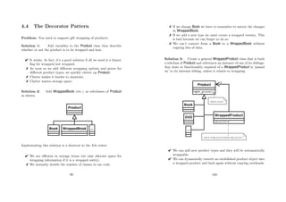 4.4 The Decorator Pattern
Problem: You need to support gift wrapping of products.
Solution 1: Add variables to the Product class that describe
whether or not the product is to be wrapped and how.
 It works. In fact, it’s a good solution if all we need is a binary
ﬂag for wrapped/not wrapped.
 As soon as we add diﬀerent wrapping options and prices for
diﬀerent product types, we quickly clutter up Product.
 Clutter makes it harder to maintain.
 Clutter wastes storage space.
Solution 2: Add WrappedBook (etc.) as subclasses of Product
as shown.
Implementing this solution is a shortcut to the Job centre.
 We are eﬃcient in storage terms (we only allocate space for
wrapping information if it is a wrapped entity).
 We instantly double the number of classes in our code.
99
 If we change Book we have to remember to mirror the changes
in WrappedBook.
 If we add a new type we must create a wrapped version. This
is bad because we can forget to do so.
 We can’t convert from a Book to a WrappedBook without
copying lots of data.
Solution 3: Create a general WrappedProduct class that is both
a subclass of Product and references an instance of one of its siblings.
Any state or functionality required of a WrappedProduct is ‘passed
on’ to its internal sibling, unless it relates to wrapping.
 We can add new product types and they will be automatically
wrappable.
 We can dynamically convert an established product object into
a wrapped product and back again without copying overheads.
100
 