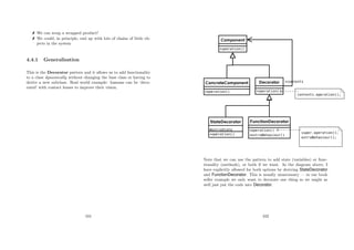 We can wrap a wrapped product!
 We could, in principle, end up with lots of chains of little ob-
jects in the system
4.4.1 Generalisation
This is the Decorator pattern and it allows us to add functionality
to a class dynamically without changing the base class or having to
derive a new subclass. Real world example: humans can be ‘deco-
rated’ with contact lenses to improve their vision.
101
Note that we can use the pattern to add state (variables) or func-
tionality (methods), or both if we want. In the diagram above, I
have explicitly allowed for both options by deriving StateDecorator
and FunctionDecorator. This is usually unnecessary — in our book
seller example we only want to decorate one thing so we might as
well just put the code into Decorator.
102
 