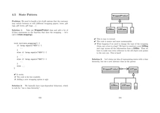 4.5 State Pattern
Problem: We need to handle a lot of gift options that the customer
may switch between at will (diﬀerent wrapping papers, bows, gift
tags, gift boxes, gift bags, ...).
Solution 1: Take our WrappedProduct class and add a lot of
if/then statements to the function that does the wrapping — let’s
call it initiate wrapping().
void initiate_wrapping() {
if (wrap.equals(BOX)) {
...
}
else if (wrap.equals(BOW)) {
...
}
else if (wrap.equals(BAG)) {
...
}
else ...
}
 It works.
 The code is far less readable.
 Adding a new wrapping option is ugly.
Solution 2: We basically have type-dependent behaviour, which
is code for “use a class hierarchy”.
103
 This is easy to extend.
 The code is neater and more maintainable.
 What happens if we need to change the type of the wrapping
(from, say, a box to a bag)? We have to construct a new GiftBag
and copy across all the information from a GiftBox. Then we
have to make sure every reference to the old object now points
to the new one. This is hard!
Solution 3: Let’s keep our idea of representing states with a class
hierarchy, but use a new abstract class as the parent:
104
 