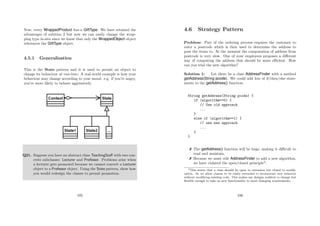 Now, every WrappedProduct has-a GiftType. We have retained the
advantages of solution 2 but now we can easily change the wrap-
ping type in-situ since we know that only the WrappedObject object
references the GiftType object.
4.5.1 Generalisation
This is the State pattern and it is used to permit an object to
change its behaviour at run-time. A real-world example is how your
behaviour may change according to your mood. e.g. if you’re angry,
you’re more likely to behave aggressively.
Q21. Suppose you have an abstract class TeachingStaﬀ with two con-
crete subclasses: Lecturer and Professor. Problems arise when
a lecturer gets promoted because we cannot convert a Lecturer
object to a Professor object. Using the State pattern, show how
you would redesign the classes to permit promotion.
105
4.6 Strategy Pattern
Problem: Part of the ordering process requires the customer to
enter a postcode which is then used to determine the address to
post the items to. At the moment the computation of address from
postcode is very slow. One of your employees proposes a diﬀerent
way of computing the address that should be more eﬃcient. How
can you trial the new algorithm?
Solution 1: Let there be a class AddressFinder with a method
getAddress(String pcode). We could add lots of if/then/else state-
ments to the getAddress() function.
String getAddress(String pcode) {
if (algorithm==0) {
// Use old approach
...
}
else if (algorithm==1) {
// use new approach
...
}
}
 The getAddress() function will be huge, making it diﬃcult to
read and maintain.
 Because we must edit AddressFinder to add a new algorithm,
we have violated the open/closed principle3
.
3This states that a class should be open to extension but closed to modiﬁ-
cation. So we allow classes to be easily extended to incorporate new behavior
without modifying existing code. This makes our designs resilient to change but
ﬂexible enough to take on new functionality to meet changing requirements.
106
 