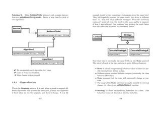 Solution 2: Make AddressFinder abstract with a single abstract
function getAddress(String pcode). Derive a new class for each of
our algorithms.
 We encapsulate each algorithm in a class.
 Code is clean and readable.
 More classes kicking around
4.6.1 Generalisation
This is the Strategy pattern. It is used when we want to support dif-
ferent algorithms that achieve the same goal. Usually the algorithm
is ﬁxed when we run the program, and doesn’t change. A real life
107
example would be two consultancy companies given the same brief.
They will hopefully produce the same result, but do so in diﬀerent
ways. i.e. they will adopt diﬀerent strategies. From the (external)
customer’s point of view, the result is the same and he is unaware
of how it was achieved. One company may achieve the result faster
than the other and so would be considered ‘better’.
Note that this is essentially the same UML as the State pattern!
The intent of each of the two patterns is quite diﬀerent however:
• State is about encapsulating behaviour that is linked to spe-
ciﬁc internal state within a class.
• Diﬀerent states produce diﬀerent outputs (externally the class
behaves diﬀerently).
• State assumes that the state will continually change at run-
time.
• The usage of the State pattern is normally invisible to external
classes. i.e. there is no setState(State s) function.
• Strategy is about encapsulating behaviour in a class. This
behaviour does not depend on internal variables.
108
 