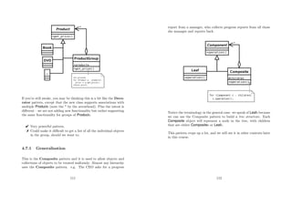 If you’re still awake, you may be thinking this is a bit like the Deco-
rator pattern, except that the new class supports associations with
multiple Products (note the * by the arrowhead). Plus the intent is
diﬀerent – we are not adding new functionality but rather supporting
the same functionality for groups of Products.
 Very powerful pattern.
 Could make it diﬃcult to get a list of all the individual objects
in the group, should we want to.
4.7.1 Generalisation
This is the Composite pattern and it is used to allow objects and
collections of objects to be treated uniformly. Almost any hierarchy
uses the Composite pattern. e.g. The CEO asks for a progress
111
report from a manager, who collects progress reports from all those
she manages and reports back.
Notice the terminology in the general case: we speak of Leafs because
we can use the Composite pattern to build a tree structure. Each
Composite object will represent a node in the tree, with children
that are either Composites or Leafs.
This pattern crops up a lot, and we will see it in other contexts later
in this course.
112
 