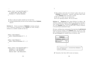 ...
public static void main(String[]) {
// Always gets the same object
Database d = System.database;
}
 This is really just global variables by the back door.
 Nothing fundamentally prevents us from making multiple Database
objects!
Solution 3: Create an instance of Database at startup, and pass
it as a constructor parameter to every Session we create, storing a
reference in a member variable for later use.
public class System {
public System(Database d) {...}
}
public class Session {
public Session(Database d) {...}
}
...
public static void main(String[]) {
Database d = new Database();
System sys = new System(d);
Session sesh = new Session(d);
115
}
 This solution could work, but it doesn’t enforce that only one
Database be instantiated – someone could quite easily create
a new Database object and pass it around.
 We start to clutter up our constructors.
 It’s not especially intuitive. We can do better.
Solution 4: (Singleton) Let’s adapt Solution 2 as follows. We
will have a single static instance. However we will access it through a
static member function. This function, getInstance() will either cre-
ate a new Database object (if it’s the ﬁrst call) or return a reference
to the previously instantiated object.
Of course, nothing stops a programmer from ignoring the getInstance()
function and just creating a new Database object. So we use a neat
trick: we make the constructor private or protected. This means code
like new Database() isn’t possible from an arbitrary class.
 Guarantees that there will be only one instance.
116
 
