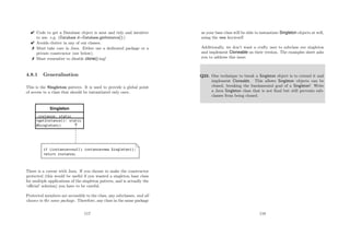 Code to get a Database object is neat and tidy and intuitive
to use. e.g. (Database d=Database.getInstance();)
 Avoids clutter in any of our classes.
 Must take care in Java. Either use a dedicated package or a
private constructor (see below).
 Must remember to disable clone()-ing!
4.8.1 Generalisation
This is the Singleton pattern. It is used to provide a global point
of access to a class that should be instantiated only once.
There is a caveat with Java. If you choose to make the constructor
protected (this would be useful if you wanted a singleton base class
for multiple applications of the singleton pattern, and is actually the
‘oﬃcial’ solution) you have to be careful.
Protected members are accessible to the class, any subclasses, and all
classes in the same package. Therefore, any class in the same package
117
as your base class will be able to instantiate Singleton objects at will,
using the new keyword!
Additionally, we don’t want a crafty user to subclass our singleton
and implement Cloneable on their version. The examples sheet asks
you to address this issue.
Q23. One technique to break a Singleton object is to extend it and
implement Cloneable. This allows Singleton objects can be
cloned, breaking the fundamental goal of a Singleton! Write
a Java Singleton class that is not ﬁnal but still prevents sub-
classes from being cloned.
118
 