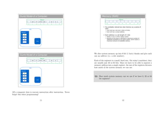 Dumb Model of a Computer
L6X L7Y AXYZ SZ8
Registers
Memory
63 12
0 1 2 3 4 5 6 7 8
12
63
3P
X
Y
Z
ALU
CPU
Dumb Model of a Computer
L6X L7Y AXYZ SZ8
Registers
Memory
63 12
0 1 2 3 4 5 6 7 8
75
12
63
4P
X
Y
Z
ALU
CPU
All a computer does is execute instruction after instruction. Never
forget this when programming!
11
Memory (RAM)
 You probably noticed we view memory as a series of
slots
 Each slot has a set size (1 byte or 8 bits)
 Each slot has a unique address
 Each address is a set length of n bits
 Mostly n=32 or n=64 in today’s world
 Because of this there is obviously a maximum number of
addresses available for any given system, which means a
maximum amount of installable memory
Memory
0 1 2 3 4 5 6 7 8
We slice system memory up into 8-bit (1 byte) chunks and give each
one an address (i.e. a slot number).
Each of the registers is a small, ﬁxed size. On today’s machines, they
are usually just 32 or 64 bits. Since we have to be able to squeeze a
memory address into a single register, the size of the registers dictates
how much of the system memory we can use.
Q1. How much system memory can we use if we have 8, 32 or 64
bit registers?
12
 