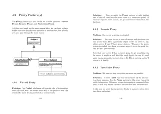 4.9 Proxy Pattern(s)
The Proxy pattern is a very useful set of three patterns: Virtual
Proxy, Remote Proxy, and Protection Proxy.
All three are based on the same general idea: we can have a place-
holder class that has the same interface as another class, but actually
acts as a pass through for some reason.
4.9.1 Virtual Proxy
Problem: Our Product subclasses will contain a lot of information,
much of which won’t be needed since 90% of the products won’t be
selected for more detail, just listed as search results.
119
Solution : Here we apply the Proxy pattern by only loading
part of the full class into the proxy class (e.g. name and price). If
someone requests more details, we go and retrieve them from the
database.
4.9.2 Remote Proxy
Problem: Our server is getting overloaded.
Solution : We want to run a farm of servers and distribute the
load across them. Here a particular object resides on server A, say,
whilst servers B and C have proxy objects. Whenever the proxy
objects get called, they know to contact server A to do the work. i.e.
they act as a pass-through.
Note that once server B has bothered going to get something via
the proxy, it might as well keep the result locally in case it’s used
again (saving us another network trip to A). This is caching and we’ll
return to it shortly.
4.9.3 Protection Proxy
Problem: We want to keep everything as secure as possible.
Solution : Create a User class that encapsulates all the informa-
tion about a person. Use the Proxy pattern to ﬁll a proxy class with
public information. Whenever private information is requested of the
proxy, it will only return a result if the user has been authenticated.
In this way we avoid having private details in memory unless they
have been authorised.
120
 
