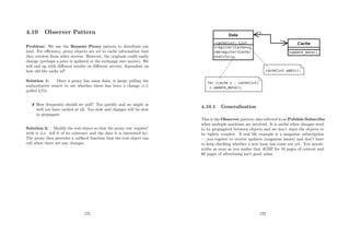 4.10 Observer Pattern
Problem: We use the Remote Proxy pattern to distribute our
load. For eﬃciency, proxy objects are set to cache information that
they retrieve from other servers. However, the originals could easily
change (perhaps a price is updated or the exchange rate moves). We
will end up with diﬀerent results on diﬀerent servers, dependent on
how old the cache is!!
Solution 1: Once a proxy has some data, it keeps polling the
authoritative source to see whether there has been a change (c.f.
polled I/O).
 How frequently should we poll? Too quickly and we might as
well not have cached at all. Too slow and changes will be slow
to propagate.
Solution 2: Modify the real object so that the proxy can ‘register’
with it (i.e. tell it of its existence and the data it is interested in).
The proxy then provides a callback function that the real object can
call when there are any changes.
121
4.10.1 Generalisation
This is the Observer pattern, also referred to as Publish-Subscribe
when multiple machines are involved. It is useful when changes need
to be propagated between objects and we don’t want the objects to
be tightly coupled. A real life example is a magazine subscription
— you register to receive updates (magazine issues) and don’t have
to keep checking whether a new issue has come out yet. You unsub-
scribe as soon as you realise that 4GBP for 10 pages of content and
60 pages of advertising isn’t good value.
122
 