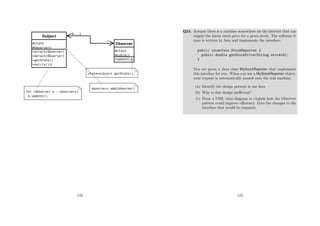 123
Q24. Assume there is a machine somewhere on the internet that can
supply the latest stock price for a given stock. The software it
runs is written in Java and implements the interface:
public interface StockReporter {
public double getStockPrice(String stockid);
}
You are given a Java class MyStockReporter that implements
this interface for you. When you use a MyStockReporter object,
your request is automatically passed onto the real machine.
(a) Identify the design pattern in use here
(b) Why is this design ineﬃcient?
(c) Draw a UML class diagram to explain how the Observer
pattern could improve eﬃciency. Give the changes to the
interface that would be required.
124
 
