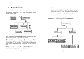 4.11 Abstract Factory
Assume that the front-end part of our system (i.e. the web interface)
is represented internally by a set of classes that represent various
entities on a web page:
Let’s assume that there is a render() method that generates some
HTML which can then be sent on to web browsers.
Problem: Web technology moves fast. We want to use the latest
browsers and plugins to get the best eﬀects, but still have older
browsers work. e.g. we might have a Flash site, a SilverLight site, a
DHTML site, a low-bandwidth HTML site, etc. How do we handle
this?
Solution 1: Store a variable ID in the InterfaceElement class, or
use the State pattern on each of the subclasses.
125
 Works.
 The State pattern is designed for a single object that regularly
changes state. Here we have a family of objects in the same
state (Flash, HTML, etc.) that we choose between at compile
time.
 Doesn’t stop us from mixing FlashButton with HTMLButton,
etc.
Solution 2: Create specialisations of InterfaceElement:
126
 