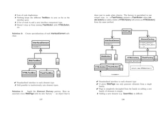 Lots of code duplication.
 Nothing keeps the diﬀerent TextBoxes in sync as far as the
interface goes.
 A lot of work to add a new interface component type.
 Doesn’t stop us from mixing FlashButton with HTMLButton,
etc.
Solution 3: Create specialisations of each InterfaceElement sub-
class:
 Standardised interface to each element type.
 Still possible to inadvertently mix element types.
Solution 4: Apply the Abstract Factory pattern. Here we
associate every WebPage with its own ‘factory’ — an object that is
127
there just to make other objects. The factory is specialised to one
output type. i.e. a FlashFactory outputs a FlashButton when cre-
ate button() is called, whilst a HTMLFactory will return an HTMLButton()
from the same method.
 Standardised interface to each element type.
 A given WebPage can only generate elements from a single
family.
 Page is completely decoupled from the family so adding a new
family of elements is simple.
 Adding a new element (e.g. SearchBox) is diﬃcult.
128
 