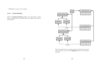 Still have to create a lot of classes.
4.11.1 Generalisation
This is the Abstract Factory pattern. It is used when a system
must be conﬁgured with a speciﬁc family of products that must be
used together.
129
Note that usually there is no need to make more than one factory for
a given family, so we can use the Singleton pattern to save memory
and time.
130
 