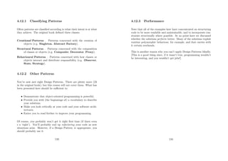 4.12.1 Classifying Patterns
Often patterns are classiﬁed according to what their intent is or what
they achieve. The original book deﬁned three classes:
Creational Patterns . Patterns concerned with the creation of
objects (e.g. Singleton, Abstract Factory).
Structural Patterns . Patterns concerned with the composition
of classes or objects (e.g. Composite, Decorator, Proxy).
Behavioural Patterns . Patterns concerned with how classes or
objects interact and distribute responsibility (e.g. Observer,
State, Strategy).
4.12.2 Other Patterns
You’ve now met eight Design Patterns. There are plenty more (23
in the original book), but this course will not cover them. What has
been presented here should be suﬃcient to:
• Demonstrate that object-oriented programming is powerful.
• Provide you with (the beginnings of) a vocabulary to describe
your solutions.
• Make you look critically at your code and your software archi-
tectures.
• Entice you to read further to improve your programming.
Of course, you probably won’t get it right ﬁrst time (if there even
s a ‘right’). You’ll probably end up refactoring your code as new
situations arise. However, if a Design Pattern is appropriate, you
should probably use it.
133
4.12.3 Performance
Note that all of the examples here have concentrated on structuring
code to be more readable and maintainable, and to incorporate con-
straints structurally where possible. At no point have we discussed
whether the solutions perform better. Many of the solutions exploit
runtime polymorphic behaviour, for example, and that carries with
it certain overheads.
This is another reason why you can’t apply Design Patterns blindly.
[This is a good thing since, if it wasn’t true, programming wouldn’t
be interesting, and you wouldn’t get jobs!].
134
 