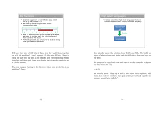 Big Numbers
 So what happens if we can’t fit the data into 8
bits e.g. the number 512?
 We end up distributing the data across
(consecutive) slots
 Now, if we want to act on the number as a whole,
we have to process each slot individually and
then combine the result
 Perfectly possible, but who wants to do that every
time you need an operation?
Memory
0 1 2 3 4 5 6 7 8
If I have two lots of 128-bits of data, how do I add them together
on a 32 bit machine? I can’t squeeze 128 bits into 32 bits. I have to
chop the 128 bits up into 32 bit chunks, add corresponding chunks
together and then put those new chunks back together again to get
a 128-bit answer.
Can you imagine having to do this every time you needed to do an
addition? Nasty.
13
High Level Languages
 Instead we write in high-level languages that are
human readable (well, compsci-readable anyway)
High-Level Source
Code (e.g. C++,
Java)
Binary executable
(i.e. CPU-speak)
Compiler
You already know the solution from FoCS and ML. We build up
layers of abstractions and write tools to drill down from one layer to
the next.
We program in high level code and leave it to the compiler to ﬁgure
out that when we say
c=a+b;
we actually mean “chop up a and b, load them into registers, add
them, look out for overﬂow, then put all the pieces back together in
memory somewhere called c”.
14
 