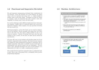 1.2 Functional and Imperative Revisited
We said imperative programming developed from consideration of
the hardware. Given the hardware we’ve just designed, the logical
thing to do is to represent data using state. i.e. explicit chunks of
memory used to store data values. A program can then be viewed
as running a series of commands that alter (‘mutate’) that state
(hopefully in a known way) to give the ﬁnal result.
So c=a+b is referring to three diﬀerent chunks of memory that repre-
sent numbers. Unlike in ML, it is perfectly valid to say a=a+b in an
imperative language, which computes the sum and then overwrites
the state stored in a.
Functional programs, on the other hand, can be viewed as indepen-
dent of the machine. Strictly speaking, this means they can’t have
state in the same way since there’s simply nowhere to put it (no
notion of memory). Instead of starting with some data that gets
mutated to give a result, we only have an input and an output for
each function.
Of course, ML runs on real machines and therefore makes use of real
hardware components such as memory. But that’s because someone
has mapped the ideal mathematical processes in functional code to
machine operations (this must be possible because I said both the
mathematical view and the system view are equivalent). The key
point is that, although functional code runs on real hardware, it is
independent of it since it is really a mathematical construct.
Most people ﬁnd the imperative approach easier to understand and,
in part, that is why it has gained such a stronghold within modern
programming languages.
15
1.3 Machine Architectures
Machine Architectures
 Actually, there’s no reason for e.g ARM and Intel to
use the same instructions for anything – and they
don’t!
 The result? Any set of instructions for one processor
only works on another processor if they happen to
use the same instruction set...
 i.e. The binary executable produced by the compiler is CPU-
specific
 We say that each set of processors that support a
given set of instructions is a different architecture
 E.g. x86, MIPS, SPARC, etc.
 But what if you want to run on different
architectures??
Compilation
 So what do we have? We need to write code
specifically for each family of processors...
Aarrggh!
 The ‘solution’:
Source Code (e.g. C+
+)
Binary executable
for PC (x86)
Binary executable
for ARM
C++ Compiler
for ARM
C++ Compiler
for x86
16
 